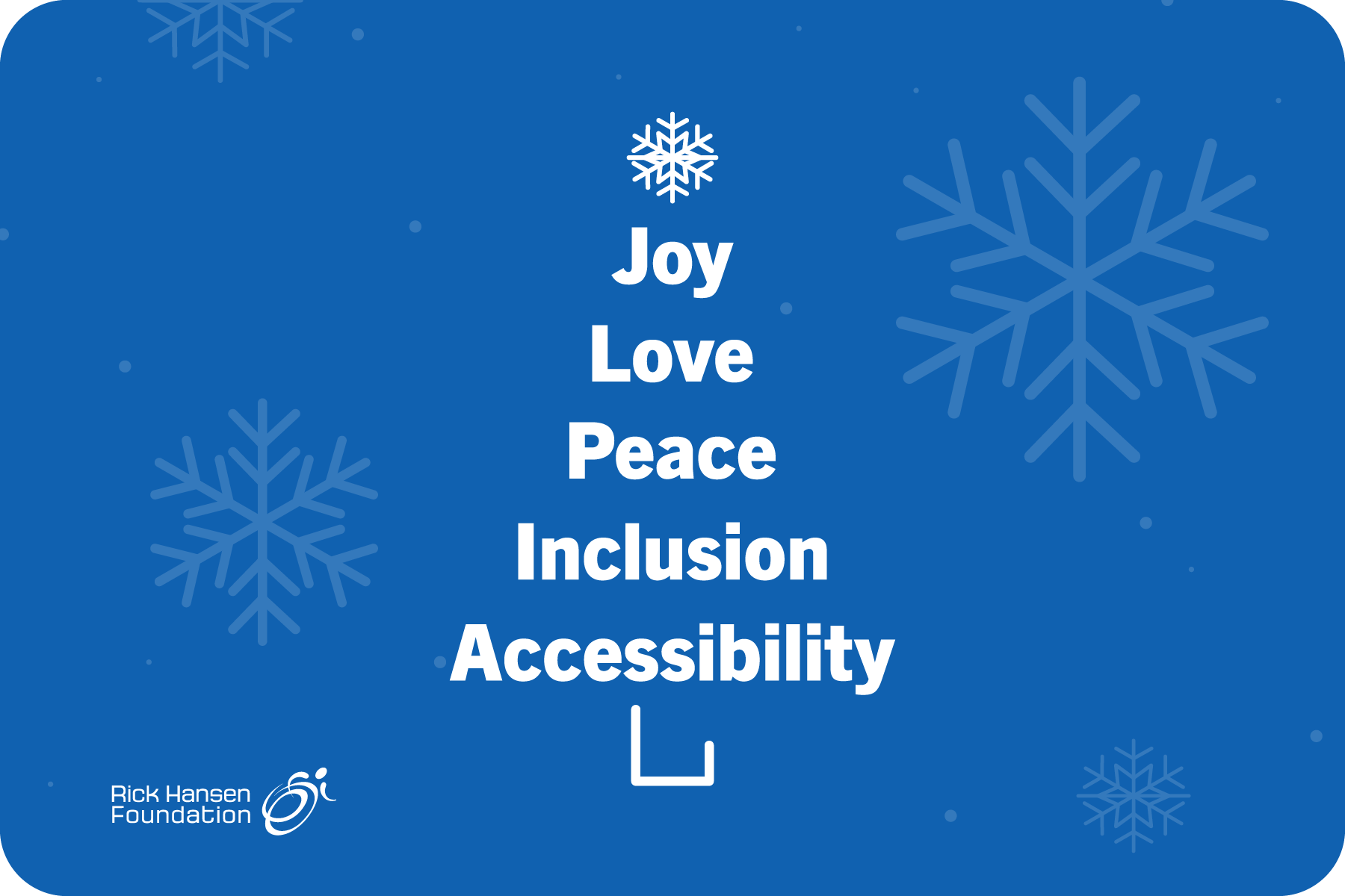 Blue background with large transparent snowflakes. In the centre, there is white text that is stacked on top of each other to make the shape of a Christmas tree with a snowflake on top. The text reads (from top to bottom) joy, love, peace, inclusion, accessibility. The Rick Hansen Foundation logo is in the bottom left corner.