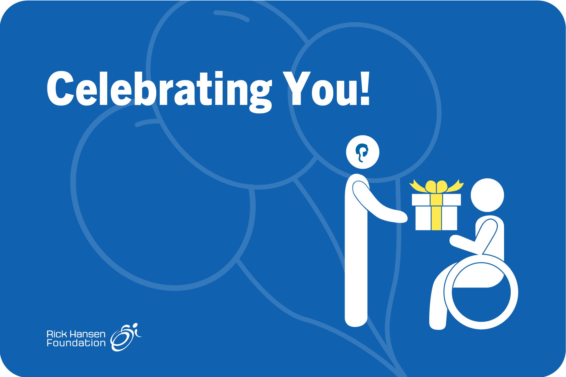 Blue background with transparent balloons in the background. White text reads “Celebrating you!” A white graphic of a person with a hearing aid is handing a present to another white graphic of a person using a wheelchair. The Rick Hansen Foundation logo is in the bottom left corner.